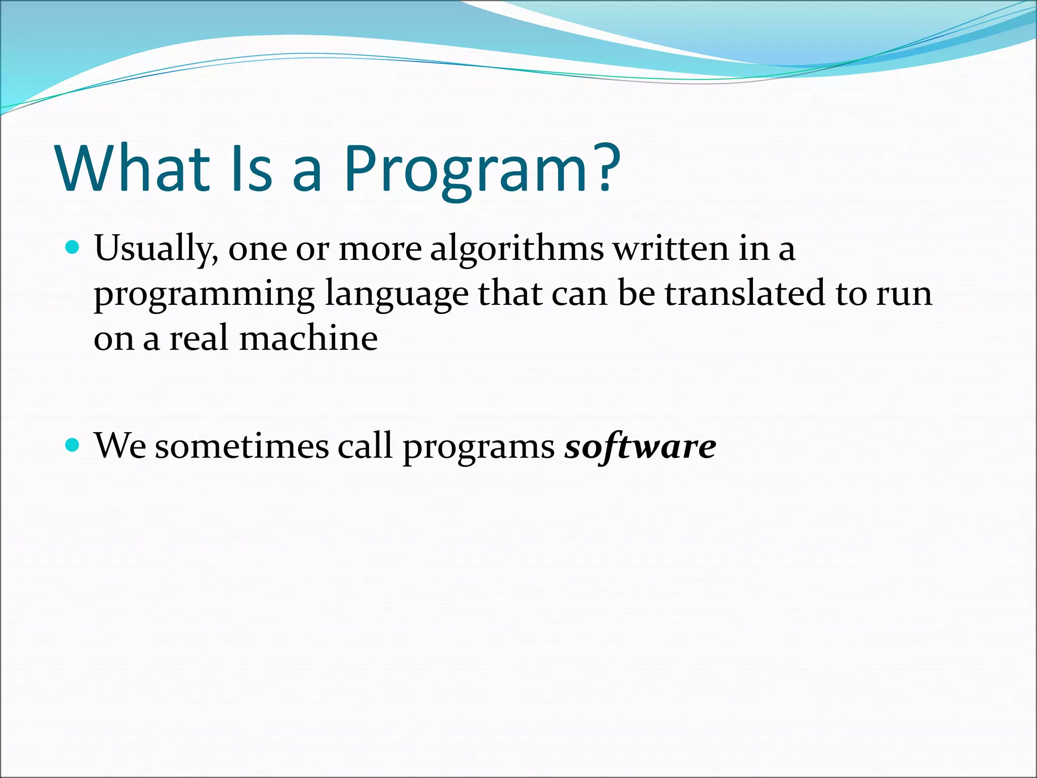 What Is a Program?
 Usually, one or more algorithms written in a
programming language that can be translated to run
on a real machine
 We sometimes call programs software
 