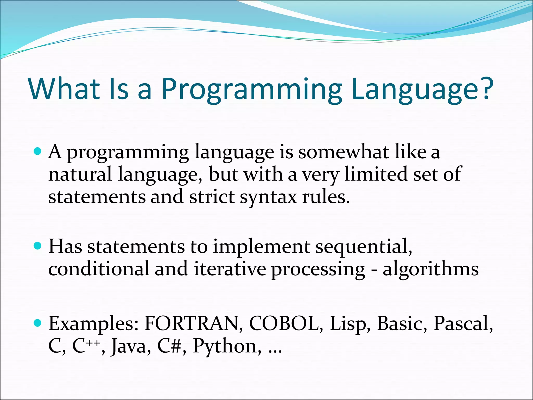 What Is a Programming Language?
 A programming language is somewhat like a
natural language, but with a very limited set of
statements and strict syntax rules.
 Has statements to implement sequential,
conditional and iterative processing - algorithms
 Examples: FORTRAN, COBOL, Lisp, Basic, Pascal,
C, C++, Java, C#, Python, …
 