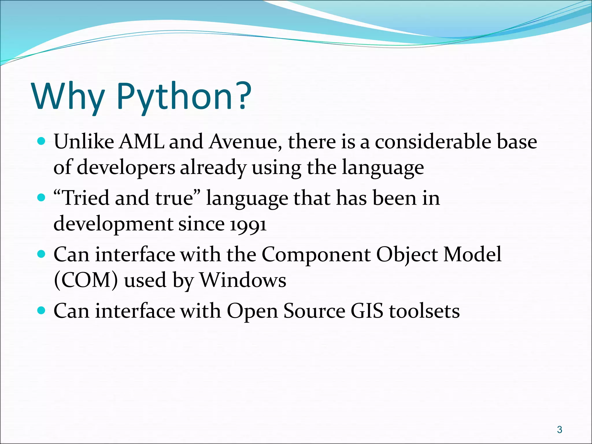 Why Python?
 Unlike AML and Avenue, there is a considerable base
of developers already using the language
 “Tried and true” language that has been in
development since 1991
 Can interface with the Component Object Model
(COM) used by Windows
 Can interface with Open Source GIS toolsets
3
 