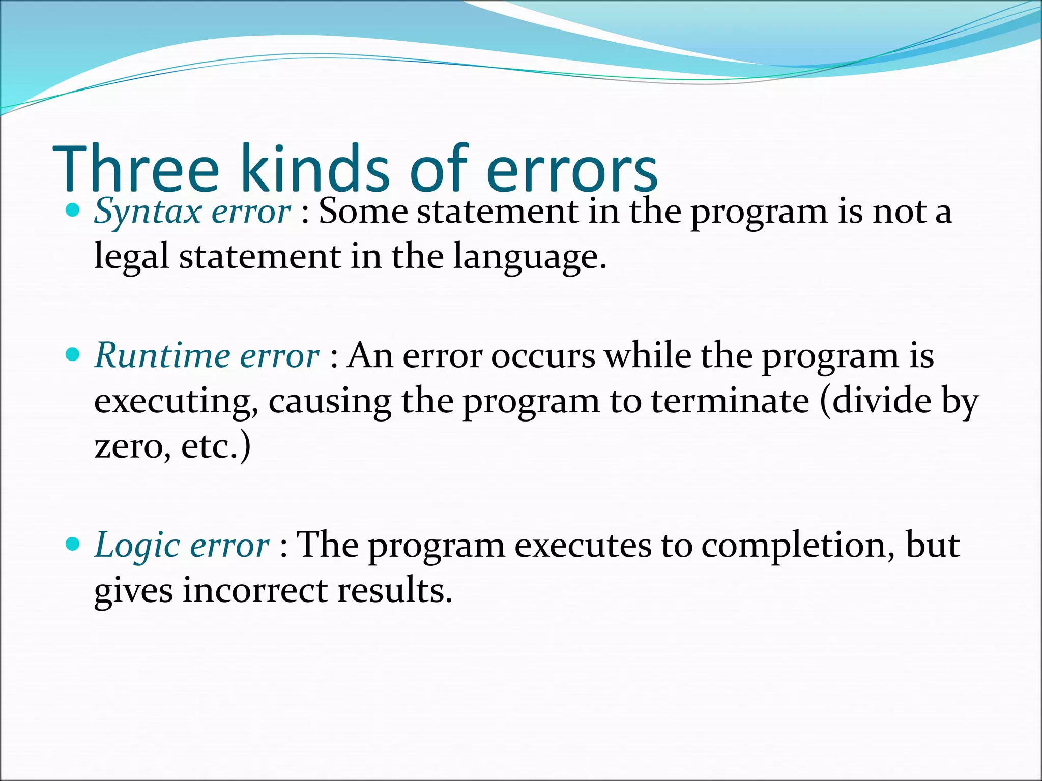 Three kinds of errors
 Syntax error : Some statement in the program is not a
legal statement in the language.
 Runtime error : An error occurs while the program is
executing, causing the program to terminate (divide by
zero, etc.)
 Logic error : The program executes to completion, but
gives incorrect results.
 