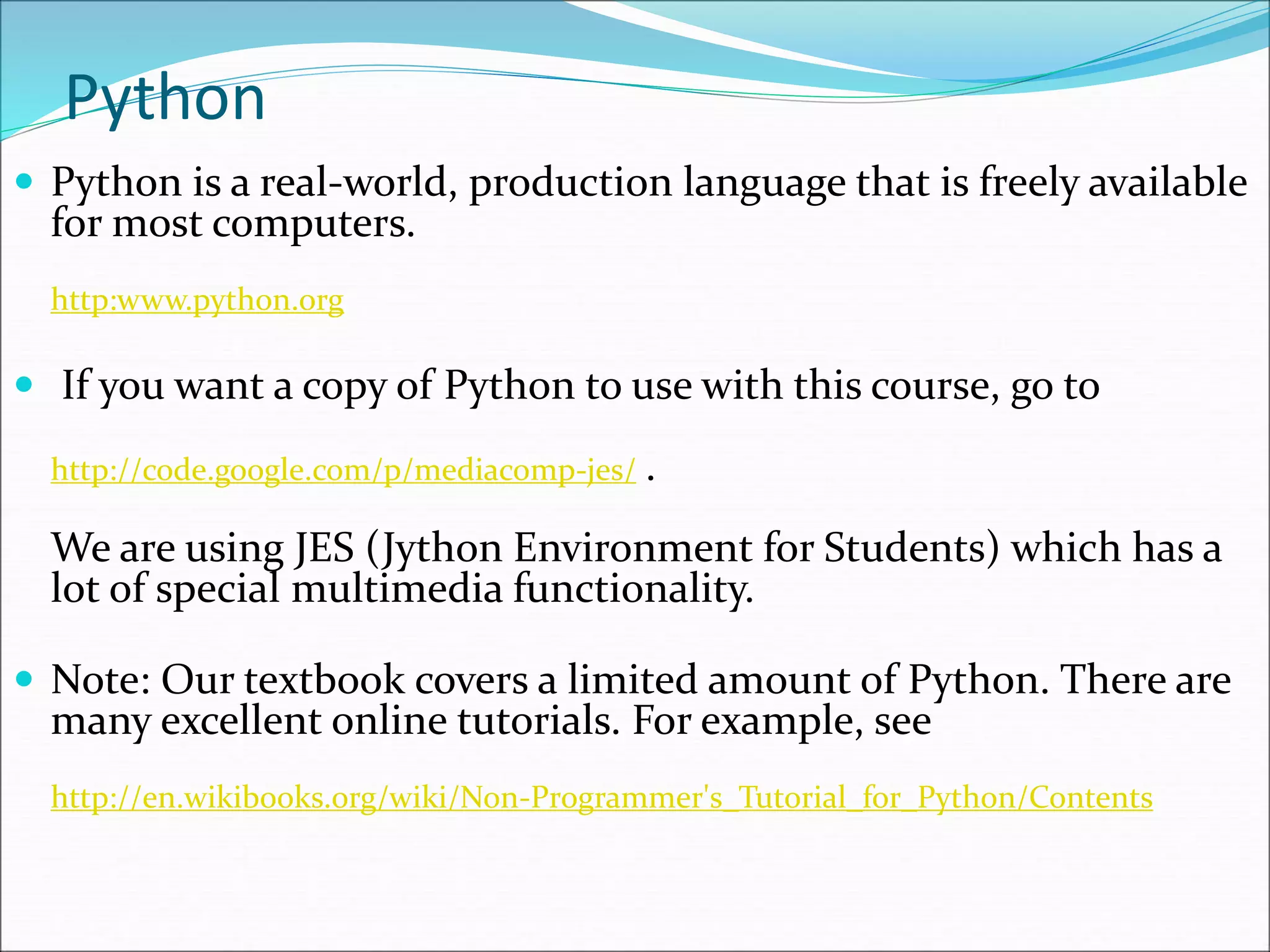 Python
 Python is a real-world, production language that is freely available
for most computers.
http:www.python.org
 If you want a copy of Python to use with this course, go to
http://code.google.com/p/mediacomp-jes/ .
We are using JES (Jython Environment for Students) which has a
lot of special multimedia functionality.
 Note: Our textbook covers a limited amount of Python. There are
many excellent online tutorials. For example, see
http://en.wikibooks.org/wiki/Non-Programmer's_Tutorial_for_Python/Contents
 