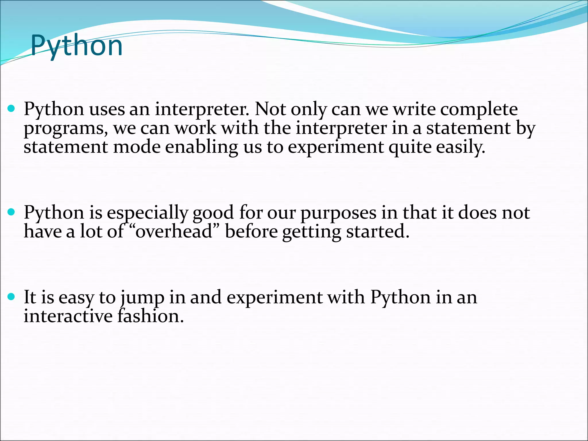 Python
 Python uses an interpreter. Not only can we write complete
programs, we can work with the interpreter in a statement by
statement mode enabling us to experiment quite easily.
 Python is especially good for our purposes in that it does not
have a lot of “overhead” before getting started.
 It is easy to jump in and experiment with Python in an
interactive fashion.
 