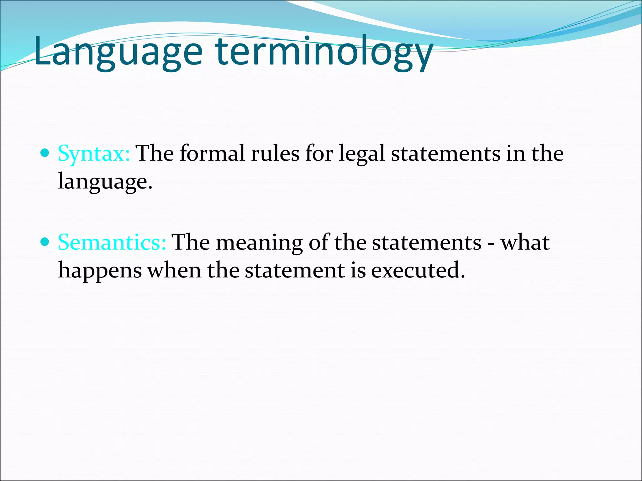 Language terminology
 Syntax: The formal rules for legal statements in the
language.
 Semantics: The meaning of the statements - what
happens when the statement is executed.
 