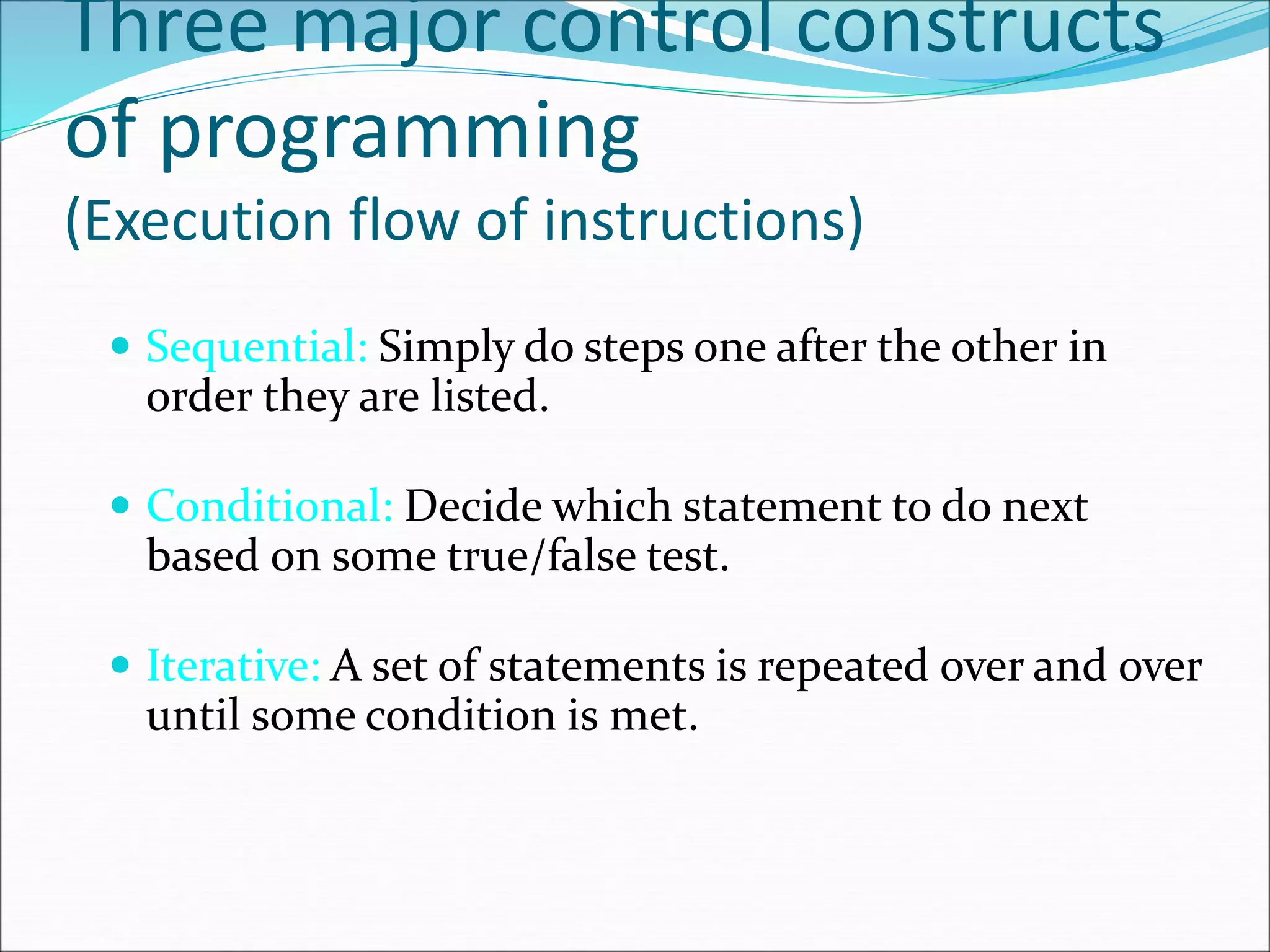 Three major control constructs
of programming
(Execution flow of instructions)
 Sequential: Simply do steps one after the other in
order they are listed.
 Conditional: Decide which statement to do next
based on some true/false test.
 Iterative: A set of statements is repeated over and over
until some condition is met.
 