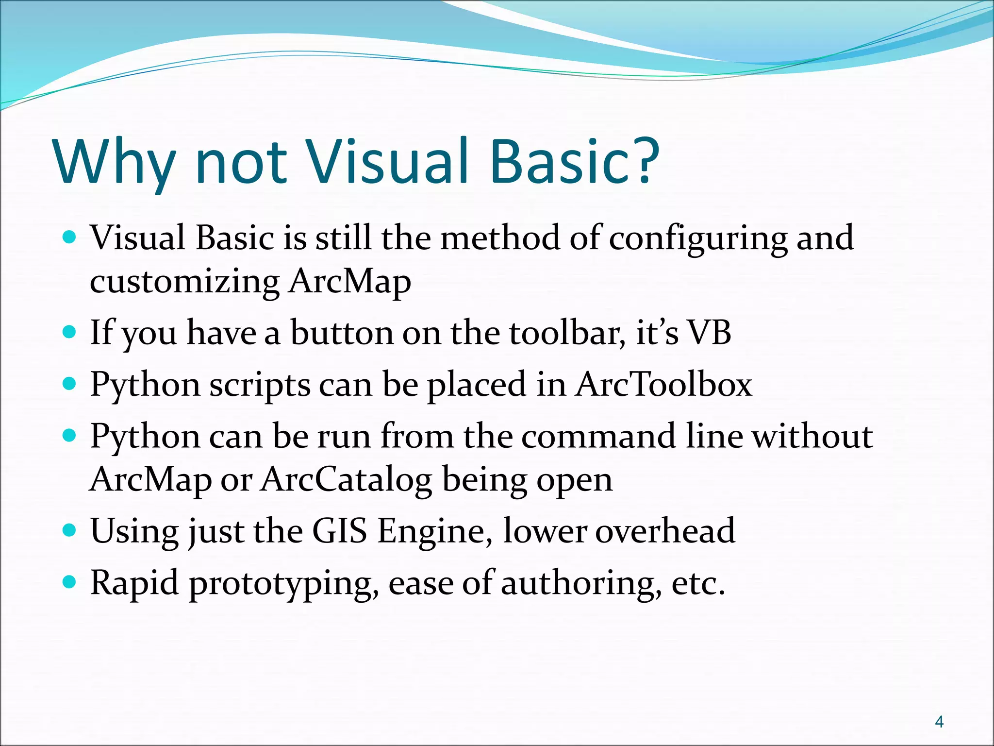 Why not Visual Basic?
 Visual Basic is still the method of configuring and
customizing ArcMap
 If you have a button on the toolbar, it’s VB
 Python scripts can be placed in ArcToolbox
 Python can be run from the command line without
ArcMap or ArcCatalog being open
 Using just the GIS Engine, lower overhead
 Rapid prototyping, ease of authoring, etc.
4
 