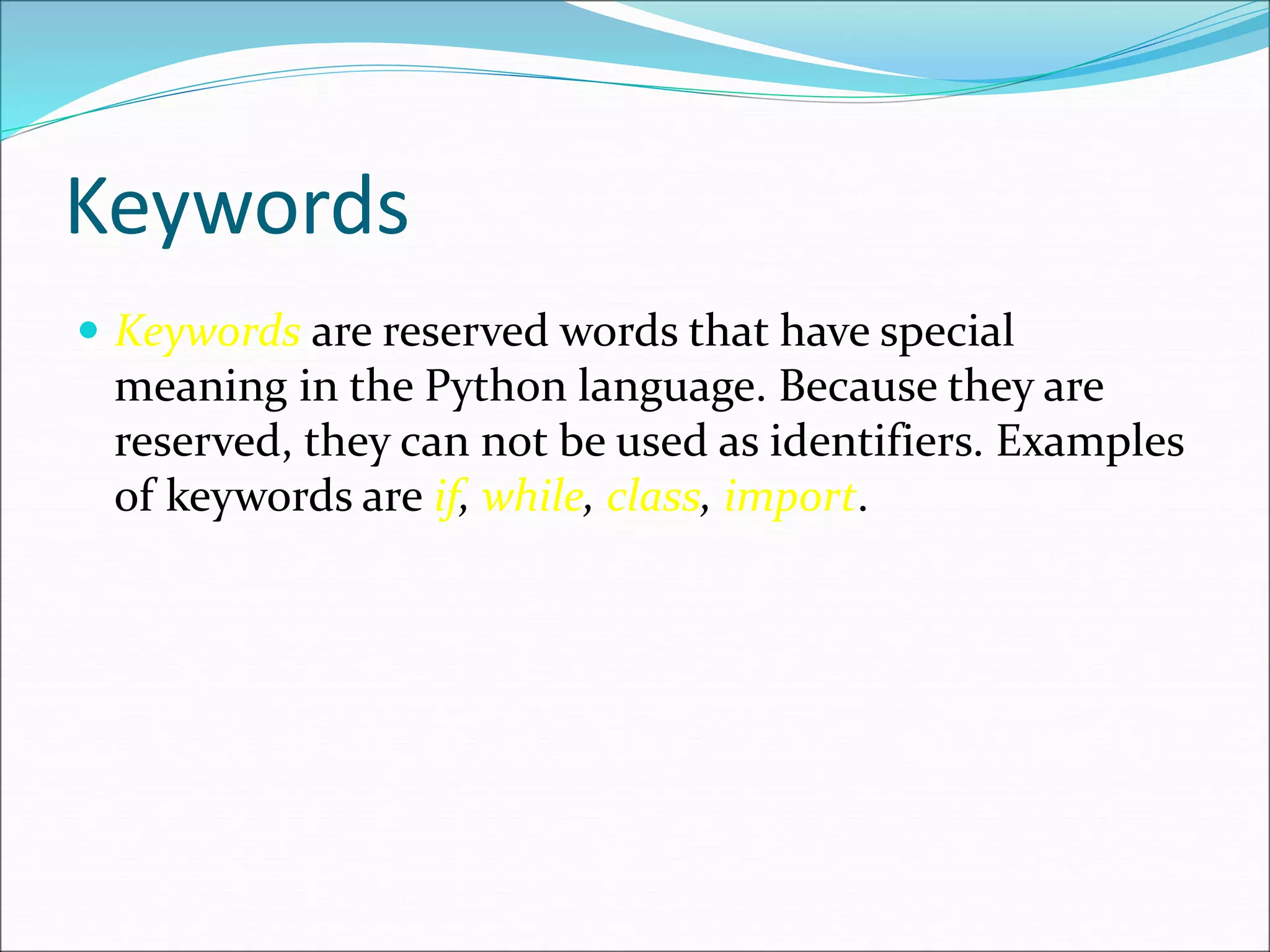 Keywords
 Keywords are reserved words that have special
meaning in the Python language. Because they are
reserved, they can not be used as identifiers. Examples
of keywords are if, while, class, import.
 
