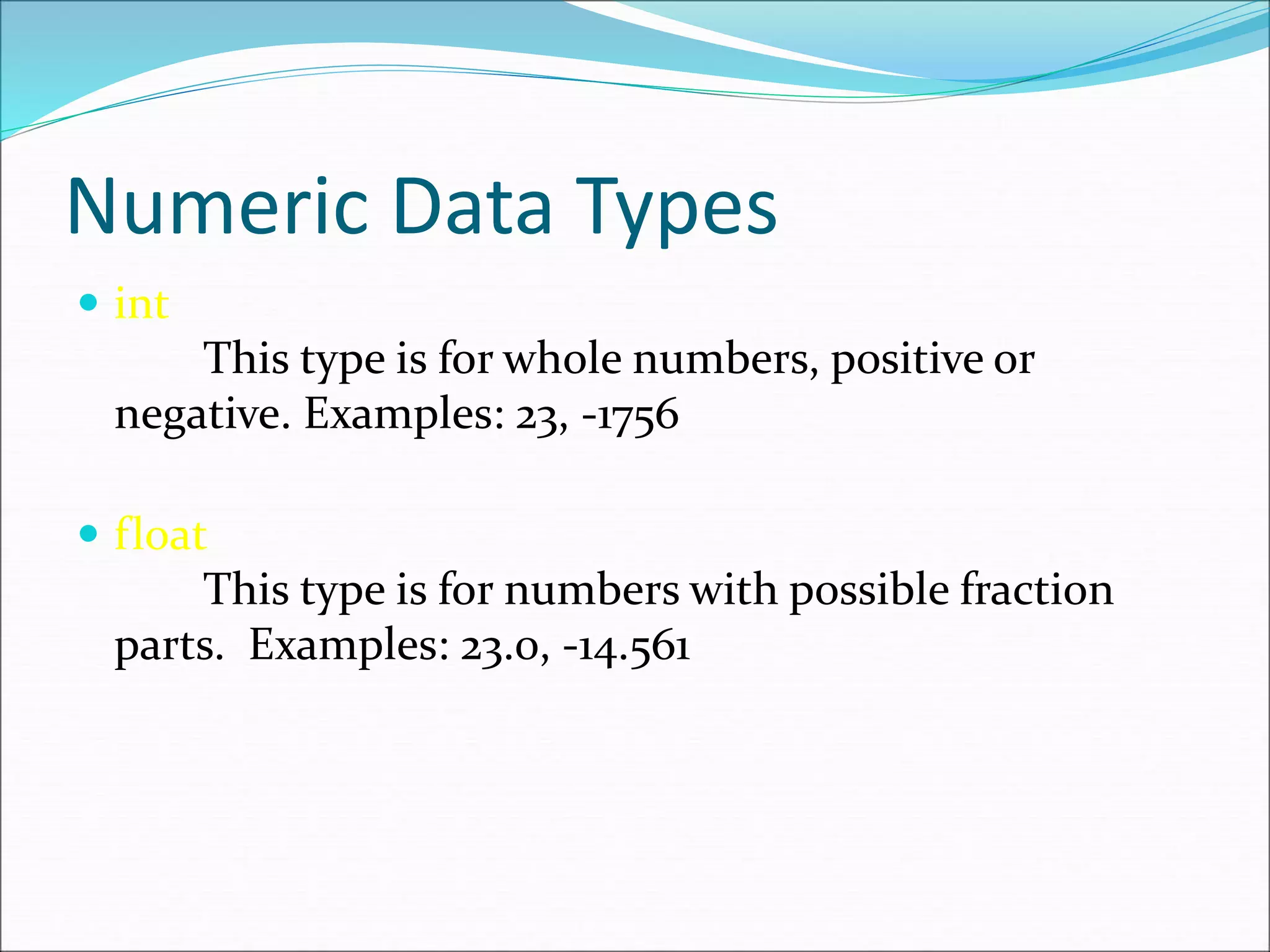 Numeric Data Types
 int
This type is for whole numbers, positive or
negative. Examples: 23, -1756
 float
This type is for numbers with possible fraction
parts. Examples: 23.0, -14.561
 