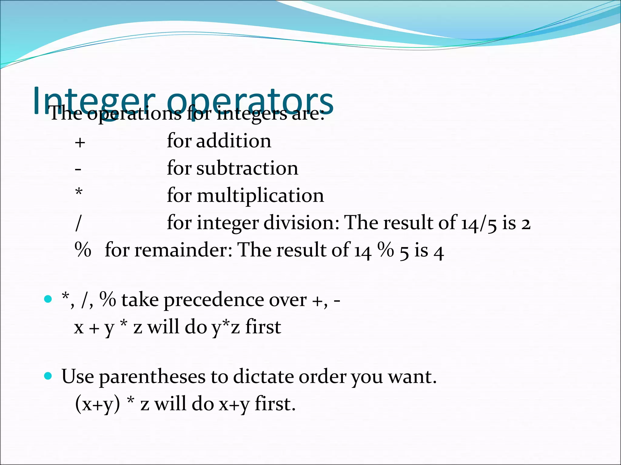 Integer operators
The operations for integers are:
+ for addition
- for subtraction
* for multiplication
/ for integer division: The result of 14/5 is 2
% for remainder: The result of 14 % 5 is 4
 *, /, % take precedence over +, -
x + y * z will do y*z first
 Use parentheses to dictate order you want.
(x+y) * z will do x+y first.
 