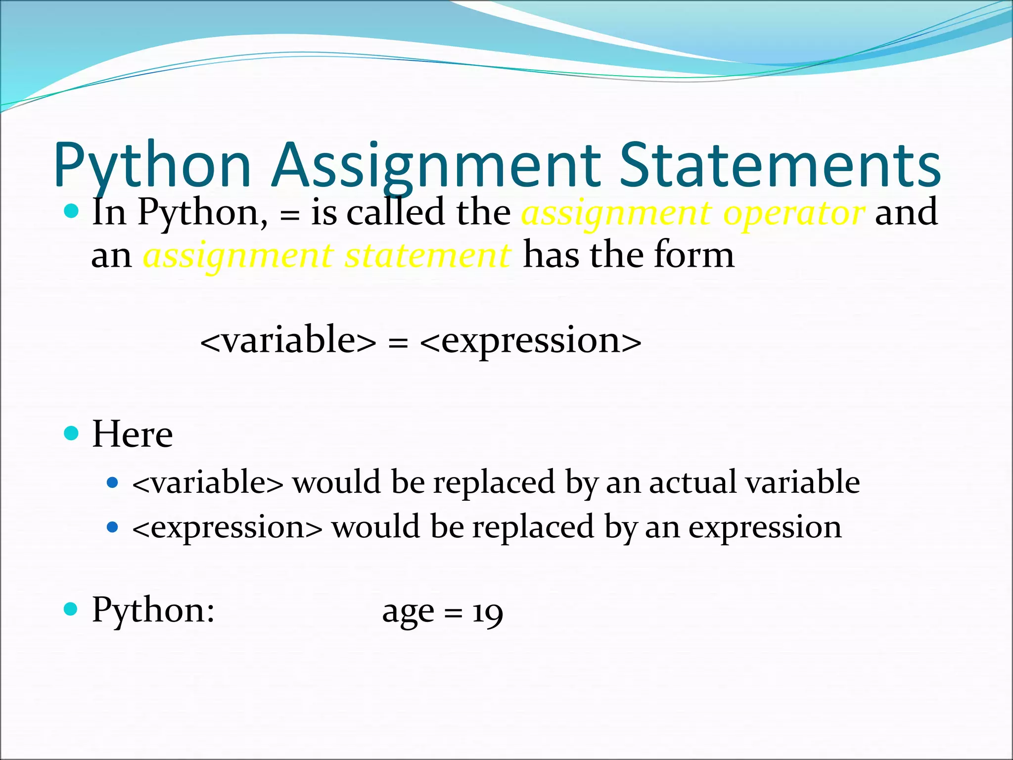 Python Assignment Statements
 In Python, = is called the assignment operator and
an assignment statement has the form
<variable> = <expression>
 Here
 <variable> would be replaced by an actual variable
 <expression> would be replaced by an expression
 Python: age = 19
 