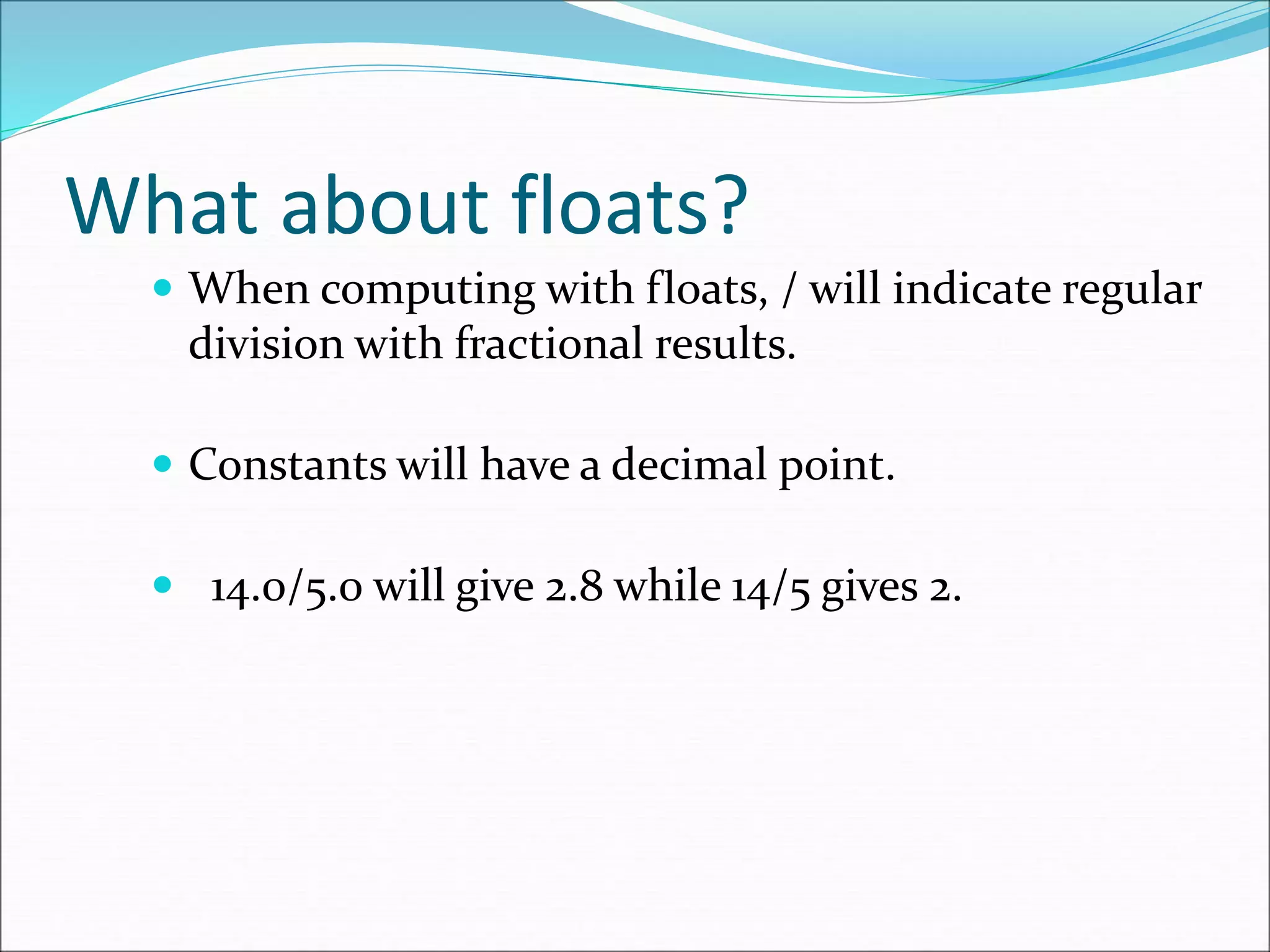 What about floats?
 When computing with floats, / will indicate regular
division with fractional results.
 Constants will have a decimal point.
 14.0/5.0 will give 2.8 while 14/5 gives 2.
 