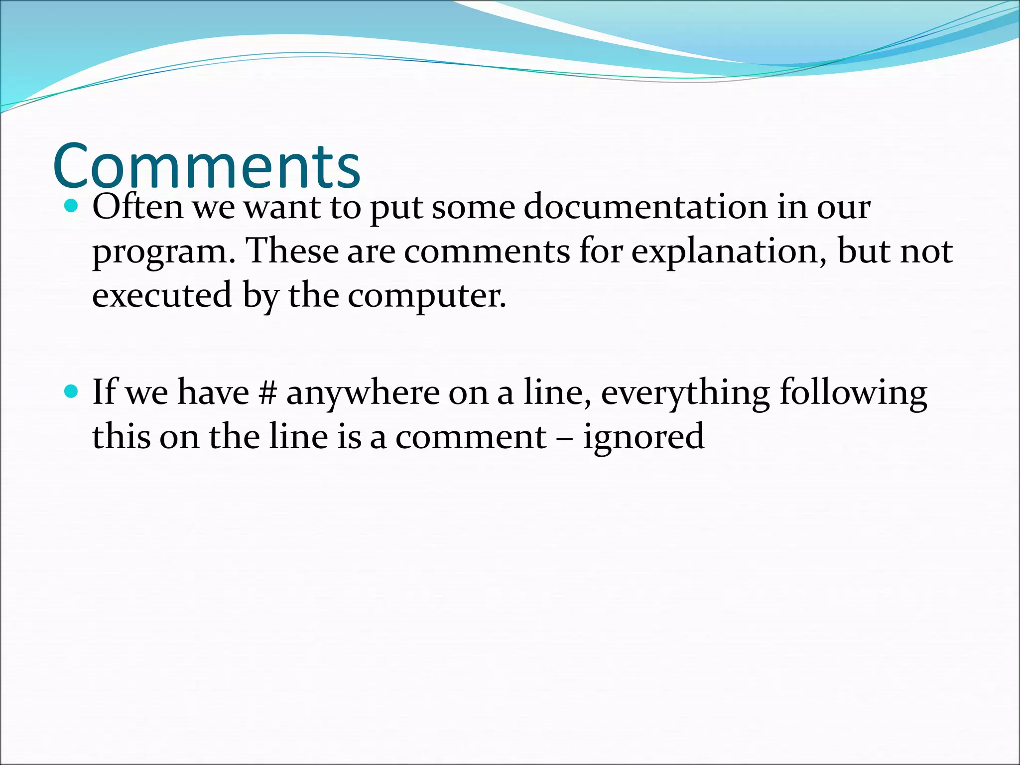 Comments
 Often we want to put some documentation in our
program. These are comments for explanation, but not
executed by the computer.
 If we have # anywhere on a line, everything following
this on the line is a comment – ignored
 
