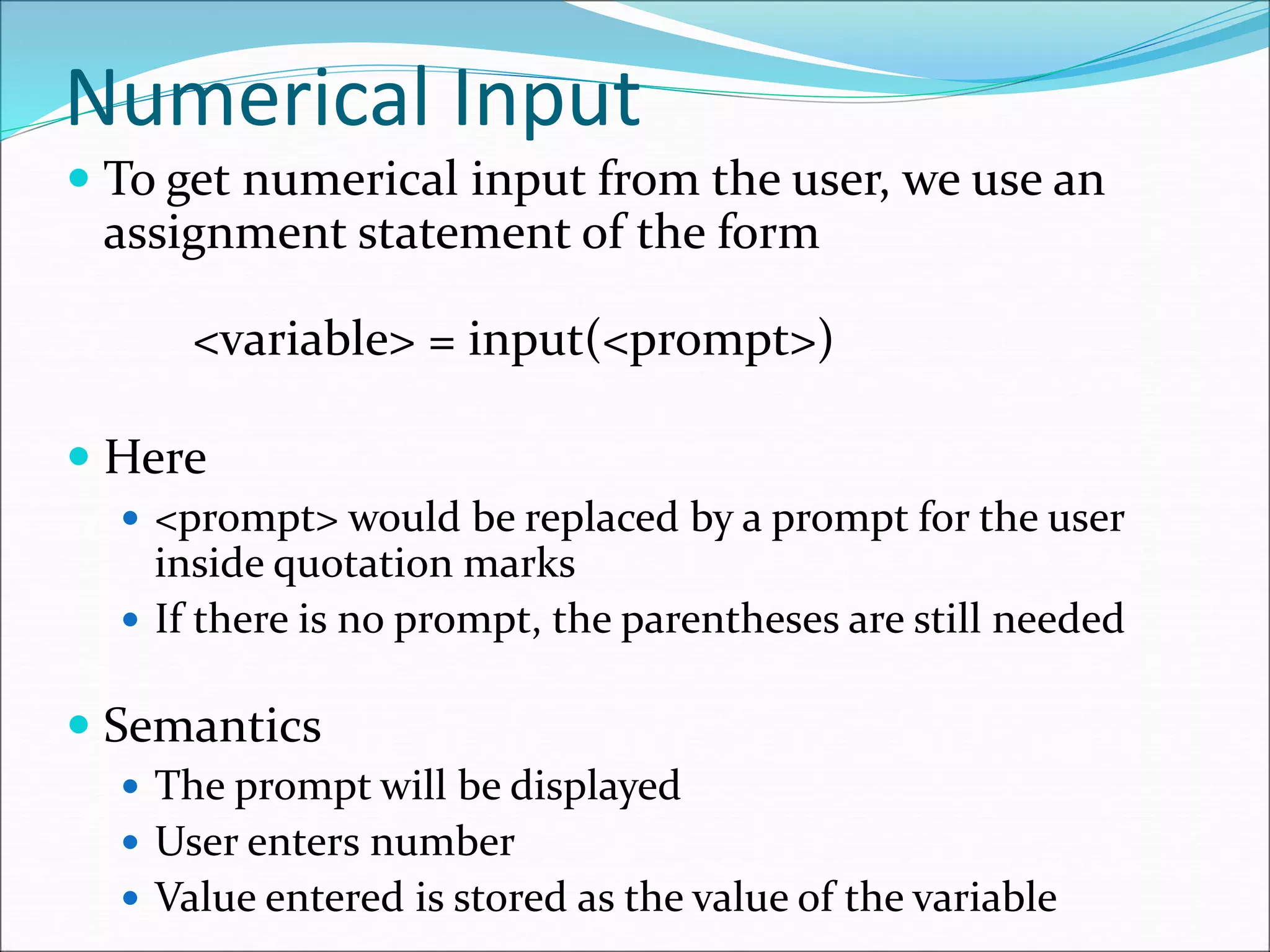 Numerical Input
 To get numerical input from the user, we use an
assignment statement of the form
<variable> = input(<prompt>)
 Here
 <prompt> would be replaced by a prompt for the user
inside quotation marks
 If there is no prompt, the parentheses are still needed
 Semantics
 The prompt will be displayed
 User enters number
 Value entered is stored as the value of the variable
 