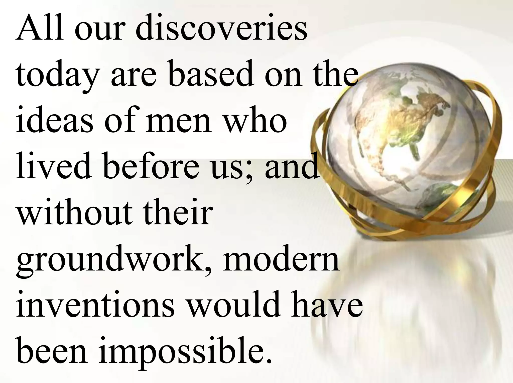 All our discoveries today are based on the ideas of men who lived before us; and without their groundwork, modern inventions would have been impossible.