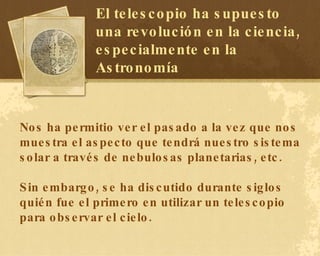 Nos ha permitio ver el pasado a la vez que nos muestra el aspecto que tendrá nuestro sistema solar a través de nebulosas planetarias, etc. Sin embargo, se ha discutido durante siglos quién fue el primero en utilizar un telescopio para observar el cielo. El telescopio ha supuesto una revolución en la ciencia, especialmente en la Astronomía 