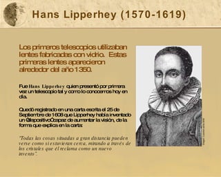 Hans Lipperhey (1570-1619) Los primeros telescopios utilizaban lentes fabricadas con vidrio.  Estas primeras lentes aparecieron alrededor del año 1350.  Fue  Hans Lipperhey  quien presentó por primera vez un telescopio tal y como lo conocemos hoy en día. Quedó registrado en una carta escrita el 25 de Septiembre de 1608 que Lipperhey había inventado un “dispositivo” capaz de aumentar la visión, de la forma que explica en la carta: “ Todas las cosas situadas a gran distancia pueden verse como si estuvieran cerca, mirando a través de los cristales que él reclama como un nuevo invento”. Imagen: Luxorion ezine 2000 
