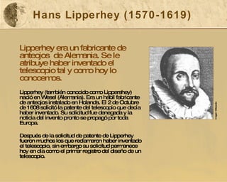 Hans Lipperhey (1570-1619) Lipperhey era un fabricante de anteojos  de Alemania. Se le atribuye haber inventado el telescopio tal y como hoy lo conocemos. Lipperhey (también conocido como Lippershey) nació en Wesel (Alemania). Era un hábil fabricante de anteojos instalado en Holanda. El 2 de Octubre de 1608 solicitó la patente del telescopio que decía haber inventado. Su solicitud fue denegada y la noticia del invento pronto se propagó por toda Europa. Después de la solicitud de patente de Lipperhey fueron muchos los que reclamaron haber inventado el telescopio, sin embargo su solicitud permanece hoy en día como el primer registro del diseño de un telescopio.   Imagen: Wikipedia 