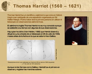 Thomas Harriot (1560 – 1621) Thomas Harriot fue un científico y astrónomo que vivía en Oxford. Llegó a ser cartógrafo de una expedición organizada por Sir Walter Ralegh. Podría haber sido la primera persona en utilizar el telescopio en observaciones astronómicas. El astrónomo inglés Thomas Harriot no es muy conocido aunque se adelantó a su tiempo con algunas de sus observaciones.  Hay quien ha dicho (Van Helden, 1995) que Harriot observó y dibujó la Luna a través de un telescopio el 26 de Julio de 1609, meses antes de la fecha en la que se sabe lo hizo Galileo. Aunque no tan famoso como Galileo, Harriott fue el primero en observar y registrar las manchas solares.  Imágen: East Carolina University  |  http://www.ecu.edu/cs-cas/harriot.cfm Obseraciones de la Luna realizadas por Harriot el 26 de Julio de 1609 (izquierda) y 17 de Julio de 1610 (derecha) Imágen: The Galileo Project  