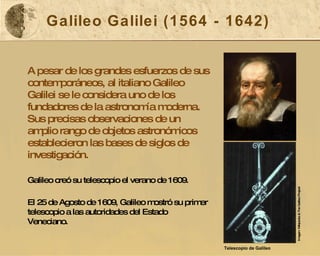 Galileo Galilei (1564 - 1642) A pesar de los grandes esfuerzos de sus contemporáneos, al italiano Galileo Galilei se le considera uno de los fundadores de la astronomía moderna. Sus precisas observaciones de un amplio rango de objetos astronómicos establecieron las bases de siglos de investigación.  Galileo creó su telescopio el verano de 1609.   El 25 de Agosto de 1609, Galileo mostró su primer telescopio a las autoridades del Estado Veneciano. Imagen: Wikipedia & The Galileo Project  Telescopio de Galileo   