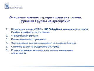 Основные мотивы передачи ряда внутренних
           функции Группы на аутсорсинг:

1.    Штрафная политика ФСФР – 500 000 рублей (минимальный штраф).
      Ошибки провайдера застрахованы.
2.    «Человеческий фактор»
3.    Риски чиновничьего произвола
4.    Фокусирование ресурсов и внимания на основном бизнесе
5.    Снижение затрат на содержание бэк-офиса
6.    Консолидирование внимания на основном направлении
      деятельности
 