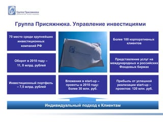 Группа Присяжнюка. Управление инвестициями

70 место среди крупнейших
                                                      Более 100 корпоративных
     инвестиционных
                                                              клиентов
       компаний РФ



   Оборот в 2010 году –                                Представление услуг на
                                                     международных и российских
    11, 8 млрд. рублей                                    Фондовых биржах



                             Вложения в start-up –     Прибыль от успешной
Инвестиционный портфель
                             проекты в 2010 году:       реализации start-up –
    – 7,5 млрд. рублей
                              более 30 млн. руб.       проектов: 120 млн. руб.




                     Индивидуальный подход к Клиентам
 