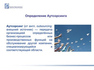 Определение Аутсорсинга


Аутсорсинг (от англ. outsourcing:
внешний источник) — передача
организацией      определѐнных
бизнес-процессов             или
производственных функций на
обслуживание другой компании,
специализирующейся              в
соответствующей области.
 