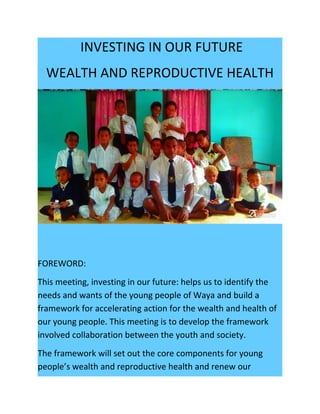INVESTING IN OUR FUTURE
WEALTH AND REPRODUCTIVE HEALTH
FOREWORD:
This meeting, investing in our future: helps us to identify the
needs and wants of the young people of Waya and build a
framework for accelerating action for the wealth and health of
our young people. This meeting is to develop the framework
involved collaboration between the youth and society.
The framework will set out the core components for young
people’s wealth and reproductive health and renew our
 