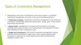Types of Investment Management
 Depending on the type of investments or the asset classes in a portfolio,
investment management can come in any one of the following forms.
 • Traditional investing : Traditional investment management is the process of
investing in conventional assets like equity stocks, bonds, gold, money market
instruments and the like.
 • Mutual funds : Management of mutual fund investments is all about
deciding which assets to hold in the fund portfolio, the proportion of those
asset holdings and their redemption cycle.
 • Hedge fund investments :This kind of investment management involves
administration of holdings in hedge funds, which employ sophisticated
strategies to capitalise on market opportunities while simultaneously
hedging to reduce risks.
 