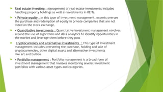  Real estate investing : Management of real estate investments includes
handling property holdings as well as investments in REITs.
 • Private equity : In this type of investment management, experts oversee
the purchase and redemption of equity in private companies that are not
listed on the stock exchange.
 • Quantitative investments : Quantitative investment management revolves
around the use of algorithms and data analytics to identify opportunities in
the market and leverage them before they pass
 Cryptocurrency and alternative investments : This type of investment
management includes overseeing the purchase, holding and sale of
cryptocurrencies, other digital assets and alternative investments
like art and bullion
 • Portfolio management : Portfolio management is a broad form of
investment management that involves monitoring several investment
portfolios with various asset types and categories.
 