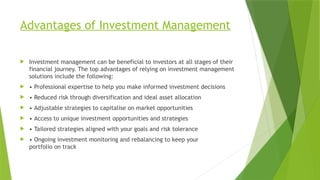 Advantages of Investment Management
 Investment management can be beneficial to investors at all stages of their
financial journey. The top advantages of relying on investment management
solutions include the following:
 • Professional expertise to help you make informed investment decisions
 • Reduced risk through diversification and ideal asset allocation
 • Adjustable strategies to capitalise on market opportunities
 • Access to unique investment opportunities and strategies
 • Tailored strategies aligned with your goals and risk tolerance
 • Ongoing investment monitoring and rebalancing to keep your
portfolio on track
 