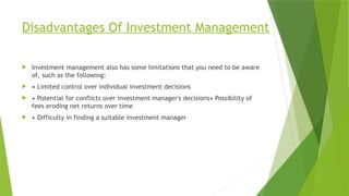 Disadvantages Of Investment Management
 Investment management also has some limitations that you need to be aware
of, such as the following:
 • Limited control over individual investment decisions
 • Potential for conflicts over investment manager's decisions• Possibility of
fees eroding net returns over time
 • Difficulty in finding a suitable investment manager
 