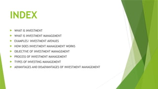 INDEX
 WHAT IS INVESTMENT
 WHAT IS INVESTMENT MANAGEMENT
 EXAMPLES/ INVESTMENT AVENUES
 HOW DOES INVESTMENT MANAGEMENT WORKS
 OBJECTIVE OF INVESTMENT MANAGEMENT
 PROCESS OF INVESTMENT MANAGEMENT
 TYPES OF INVESTING MANAGEMENT
 ADVANTAGES AND DISADVANTAGES OF INVESTMENT MANAGEMENT
 