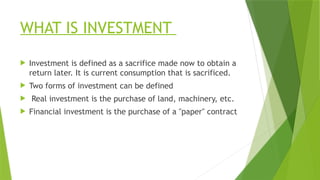 WHAT IS INVESTMENT
 Investment is defined as a sacrifice made now to obtain a
return later. It is current consumption that is sacrificed.
 Two forms of investment can be defined
 Real investment is the purchase of land, machinery, etc.
 Financial investment is the purchase of a "paper" contract
 