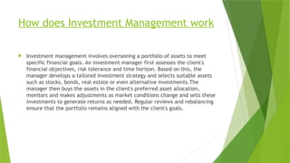 How does Investment Management work
 Investment management involves overseeing a portfolio of assets to meet
specific financial goals. An investment manager first assesses the client's
financial objectives, risk tolerance and time horizon. Based on this, the
manager develops a tailored investment strategy and selects suitable assets
such as stocks, bonds, real estate or even alternative investments.The
manager then buys the assets in the client's preferred asset allocation,
monitors and makes adjustments as market conditions change and sells these
investments to generate returns as needed. Regular reviews and rebalancing
ensure that the portfolio remains aligned with the client's goals.
 