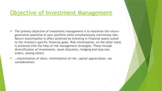 Objective of Investment Management
 The primary objective of investment management is to maximise the return-
generation potential of your portfolio while simultaneously minimising risks.
Return maximisation is often achieved by investing in financial assets suited
to the investor's specific financial goals. Risk minimisation, on the other hand,
is achieved with the help of risk management strategies. These include
diversification of investments, asset allocation, hedging and stop-loss
orders, among others.
 …maximization of retun, minimization of risk, capital appreciation, tax
considerations
 