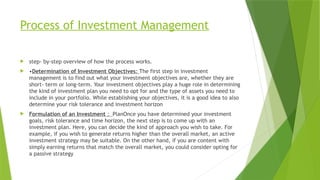Process of Investment Management
 step- by-step overview of how the process works.
 •Determination of Investment Objectives: The first step in investment
management is to find out what your investment objectives are, whether they are
short- term or long-term. Your investment objectives play a huge role in determining
the kind of investment plan you need to opt for and the type of assets you need to
include in your portfolio. While establishing your objectives, it is a good idea to also
determine your risk tolerance and investment horizon
 Formulation of an Investment : PlanOnce you have determined your investment
goals, risk tolerance and time horizon, the next step is to come up with an
investment plan. Here, you can decide the kind of approach you wish to take. For
example, if you wish to generate returns higher than the overall market, an active
investment strategy may be suitable. On the other hand, if you are content with
simply earning returns that match the overall market, you could consider opting for
a passive strategy
 