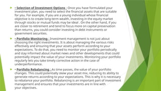  • Selection of Investment Options : Once you have formulated your
investment plan, you need to select the financial assets that are suitable
for you. For example, if you are a young individual whose financial
objective is to create long-term wealth, investing in the equity market
through stocks or mutual funds may be ideal . On the other hand, if you
are closer to retirement and tend to focus more on capital preservation
than returns, you could consider investing in debt instruments or
government securities.
 • Portfolio Monitoring : Investment management is not just about
choosing the right investments. It is about managing the various risks
effectively and ensuring that your assets perform according to your
expectations. To do that, you need to monitor your portfolio periodically
and stay informed about market news and other developments that could
potentially impact the value of your investments. Monitoring your portfolio
regularly lets you take timely corrective action in the case of
underperformance.
 • Portfolio Rebalancing : As time passes, the value of your portfolio
changes. This could potentially skew your asset mix, reducing its ability to
generate returns according to your expectations. This is why it is necessary
to rebalance your portfolio. Rebalancing is an important part of investment
management and ensures that your investments are in line with
your objectives.
 