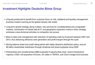 Investment Highlights Deutsche Börse Group
3 June 2014Investor Day > Group Strategy/ Financials Deutsche Börse Group 3
 Uniquely positioned to benefit from customer focus on risk, collateral and liquidity management;
business model is serving as the global industry role model
 Long-term growth strategy along 3 pillars: new services for uncollateralized and unregulated
markets, combination of market data & IT, and geographic expansion mainly in Asia; strategy
embraces cross-divisional activities no competitor can pursue
 Best in-class cost management with reduction of operating costs by 6 percent between 2007 and
2013, thus delivering attractive cash generation and profit margins through the cycle
 Strong balance sheet and credit rating paired with highly attractive distribution policy; around
€6 billion shareholder distribution through dividends and share buybacks since 2005
 Partnerships and complementary M&A evaluated if opportunities arise; recent transactions:
majority in EEX, full acquisition of Eurex, 5% stake in TAIFEX, and Citco’s hedge fund business
 