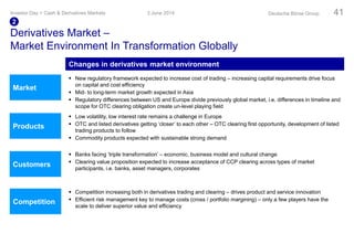  Competition increasing both in derivatives trading and clearing – drives product and service innovation
 Efficient risk management key to manage costs (cross / portfolio margining) – only a few players have the
scale to deliver superior value and efficiency
 Banks facing ‘triple transformation’ – economic, business model and cultural change
 Clearing value proposition expected to increase acceptance of CCP clearing across types of market
participants, i.e. banks, asset managers, corporates
Market
Customers
Competition
Products
Derivatives Market –
Market Environment In Transformation Globally
 New regulatory framework expected to increase cost of trading – increasing capital requirements drive focus
on capital and cost efficiency
 Mid- to long-term market growth expected in Asia
 Regulatory differences between US and Europe divide previously global market, i.e. differences in timeline and
scope for OTC clearing obligation create un-level playing field
 Low volatility, low interest rate remains a challenge in Europe
 OTC and listed derivatives getting ‘closer’ to each other – OTC clearing first opportunity, development of listed
trading products to follow
 Commodity products expected with sustainable strong demand
3 June 2014Investor Day > Cash & Derivatives Markets Deutsche Börse Group 41
2
Changes in derivatives market environment
 