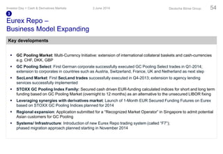  GC Pooling Market: Multi-Currency Initiative: extension of international collateral baskets and cash-currencies
e.g. CHF, DKK, GBP
 GC Pooling Select: First German corporate successfully executed GC Pooling Select trades in Q1-2014;
extension to corporates in countries such as Austria, Switzerland, France, UK and Netherland as next step
 SecLend Market: First SecLend trades successfully executed in Q4-2013; extension to agency lending
services successfully implemented
 STOXX GC Pooling Index Family: Secured cash driven EUR-funding calculated indices for short and long term
funding based on GC Pooling Market (overnight to 12 months) as an alternative to the unsecured LIBOR fixing
 Leveraging synergies with derivatives market: Launch of 1-Month EUR Secured Funding Futures on Eurex
based on STOXX GC Pooling Indices planned for 2014
 Regional expansion: Application submitted for a “Recognized Market Operator” in Singapore to admit potential
Asian customers for GC Pooling
 Systems/ Infrastructure: Introduction of new Eurex Repo trading system (called “F7”);
phased migration approach planned starting in November 2014
Eurex Repo –
Business Model Expanding
3 June 2014Investor Day > Cash & Derivatives Markets Deutsche Börse Group 54
3
Key developments
 