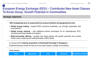 European Energy Exchange (EEX) – Contributes New Asset Classes
To Eurex Group, Growth Potential In Commodities
Asset classes
 Global energy trading – expand EEX‘s presence worldwide, e.g. through cooperation with
local partners
 Global energy clearing – add additional partner exchanges for its clearinghouse ECC,
including new asset classes and regions
 Multi-commodity offering – develop new asset classes with growth potential, thus provide
further cross-margining and netting benefits to EEX clients
EEX strategically aims to expand both its product portfolio and geographical reach
Power Natural Gas Coal Emissions Guarantees of Origin
In January 2014 majority acquisition of Cleartrade Exchange in Singapore –
Expands business model into Asia and new asset classes (freight/ commodities)
3 June 2014Investor Day > Cash & Derivatives Markets Deutsche Börse Group 56
4
Strategic objectives
 