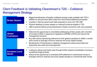 3 June 2014Investor Day > Post-trade Deutsche Börse Group 74
Broker Dealers
 Biggest beneficiaries of liquidity/ collateral savings made available with T2S in
addition to reduced back office costs from harmonized settlement processes
 Liquidity in German government debt expected to move into T2S/ CBF
 Positive feedback to press release on making Eurobonds eligible in T2S
 UBS Investment Bank joining Clearstream creates momentum with new prospects
 Welcome the opportunity to consolidate safekeeping of their assets with a handful
of (investor) CSDs in response to regulations (AIFMD/ UCITS) and internal risk
management concerns
 Buy side clients expressing preference to their global custodians to settle in central
bank money to leverage minimum reserves and avoid capital charges
 Beneficiaries of Clearstream’s collateral management outsourcing model and
supporting new asset servicing approach
 Looking to reduce post trade costs through further network consolidation moving to
a preferred single provider
 Welcome the opportunity to centralize EUR settlement in central bank money to
leverage minimum reserves and avoid capital charges on commercial bank money
Global
Custodians
European Local
Banks
Client Feedback Is Validating Clearstream’s T2S – Collateral
Management Strategy
 