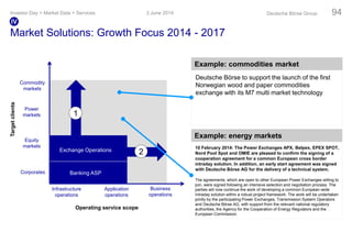 Market Solutions: Growth Focus 2014 - 2017
Example: energy markets
Example: commodities market
Commodity
markets
Equity
markets
Corporates
Infrastructure
operations
Application
operations
Business
operations
Banking ASP
1
2
Targetclients
Operating service scope
Power
markets
Exchange Operations 10 February 2014: The Power Exchanges APX, Belpex, EPEX SPOT,
Nord Pool Spot and OMIE are pleased to confirm the signing of a
cooperation agreement for a common European cross border
intraday solution. In addition, an early start agreement was signed
with Deutsche Börse AG for the delivery of a technical system.
The agreements, which are open to other European Power Exchanges willing to
join, were signed following an intensive selection and negotiation process. The
parties will now continue the work of developing a common European-wide
Intraday solution within a robust project framework. The work will be undertaken
jointly by the participating Power Exchanges, Transmission System Operators
and Deutsche Börse AG, with support from the relevant national regulatory
authorities, the Agency for the Cooperation of Energy Regulators and the
European Commission.
Deutsche Börse to support the launch of the first
Norwegian wood and paper commodities
exchange with its M7 multi market technology
3 June 2014Investor Day > Market Data + Services Deutsche Börse Group 94
IV
 