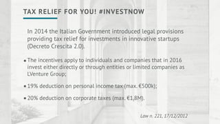 In 2014 the Italian Government introduced legal provisions
providing tax relief for investments in innovative startups
(Decreto Crescita 2.0).
The incentives apply to individuals and companies that in 2016
invest either directly or through entities or limited companies as
LVenture Group;
19% deduction on personal income tax (max. €500k);
20% deduction on corporate taxes (max. €1,8M).
Law n. 221, 17/12/2012
•
•
•
TAX RELIEF FOR YOU! #INVESTNOW
 