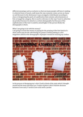 different meanings such as exclusive so that not many people will have it making
it a desired item or brand, could mean the way someone comes across as classy
so well dressed. In the dictionary it says arranged or distributed according to
class or designating the parts of a publication that contains advertisements or
lists arranged by category, this is used in relevance to the way I want to advertise
my product because its aimed at a certain demographic but because of the
sophistication of the text it could be aimed higher if the person thinks the
demographic is them.
What I am going to do with the money?
I am going to invest the money in paying for the printing of the first batch of t-
shirts and to pay for the advertising of a poster I will be putting in a few
magazines aimed at the demographic of people I would see wearing my clothes
In the process of designing my t-shirt I had to think of the style which I thought
would sell the most and there are 3 styles of plain t-shirt I had the decision
between Crew neck, V neck & Crew neck with a pocket
 
