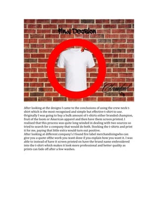 After looking at the designs I came to the conclusions of using the crew neck t-
shirt which is the most recognised and simple but effective t-shirt to use.
Originally I was going to buy a bulk amount of t-shirts either branded champion,
fruit of the loom or American apparel and then have them screen printed. I
realised that this process was quite long winded in dealing with two sources so
tried to search for a company that would do both. Stocking the t-shirts and print
it for me, paying that little extra would turn out positive.
After looking at different company’s I found fire label merchandisingwho can
give you a quote ofthe work you want done if you explain how you want it. I was
able to instead of have it screen printed on have the brand name embroidered
into the t-shirt which makes it look more professional and better quality as
prints can fade off after a few washes.
 