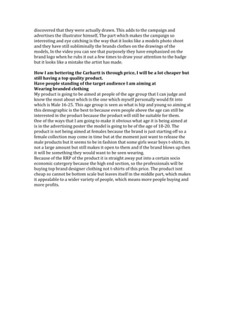 discovered that they were actually drawn. This adds to the campaign and
advertises the illustrator himself, The part which makes the campaign so
interesting and eye catching is the way that it looks like a models photo shoot
and they have still subliminally the brands clothes on the drawings of the
models, In the video you can see that purposely they have emphasized on the
brand logo when he rubs it out a few times to draw your attention to the badge
but it looks like a mistake the artist has made.
How I am bettering the Carhartt is through price, I will be a lot cheaper but
still having a top quality product.
Have people standing of the target audience I am aiming at
Wearing branded clothing
My product is going to be aimed at people of the age group that I can judge and
know the most about which is the one which myself personally would fit into
which is Male 16-25. This age group is seen as what is hip and young so aiming at
this demographic is the best to because even people above the age can still be
interested in the product because the product will still be suitable for them.
One of the ways that I am going to make it obvious what age it is being aimed at
is in the advertising poster the model is going to be of the age of 18-20. The
product is not being aimed at females because the brand is just starting off so a
female collection may come in time but at the moment just want to release the
male products but it seems to be in fashion that some girls wear boys t-shirts, its
not a large amount but still makes it open to them and if the brand blows up then
it will be something they would want to be seen wearing.
Because of the RRP of the product it is straight away put into a certain socio
economic catergory because the high end section, so the professionals will be
buying top brand designer clothing not t-shirts of this price. The product isnt
cheap so cannot be bottom scale but leaves itself in the middle part, which makes
it appealable to a wider variety of people, which means more people buying and
more profits.
 