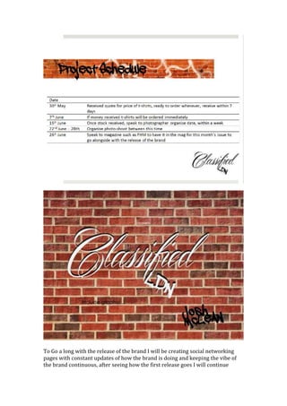 To Go a long with the release of the brand I will be creating social networking
pages with constant updates of how the brand is doing and keeping the vibe of
the brand continuous, after seeing how the first release goes I will continue
 