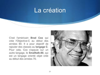 La création

C'est l'américain Brad Cox qui
crée l'Objective-C au début des
années 80. Il a pour objectif de
rajouter des classes au langage C.
Pour cela, Cox s'appuie sur un
autre langage, le Smalltalk-80, qui
est un langage orienté objet créé
au début des années 70.

21

 