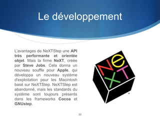 Le développement

L’avantages de NeXTStep une API
très performante et orientée
objet. Mais la firme NeXT, créée
par Steve Jobs. Cela donna un
nouveau souffle pour Apple, qui
développa un nouveau système
d'exploitation pour les Macintosh
basé sur NeXTStep. NeXTStep est
abandonné, mais les standards du
système sont toujours présents
dans les frameworks Cocoa et
GNUstep.
22

 