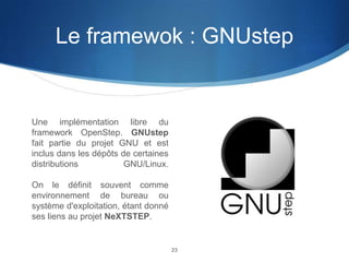 Le framewok : GNUstep

Une implémentation libre du
framework OpenStep. GNUstep
fait partie du projet GNU et est
inclus dans les dépôts de certaines
distributions
GNU/Linux.
On le définit souvent comme
environnement de bureau ou
système d'exploitation, étant donné
ses liens au projet NeXTSTEP.

23

 